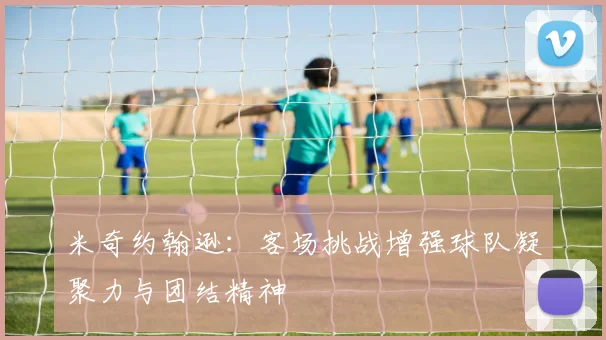 米奇约翰逊：客场挑战增强球队凝聚力与团结精神