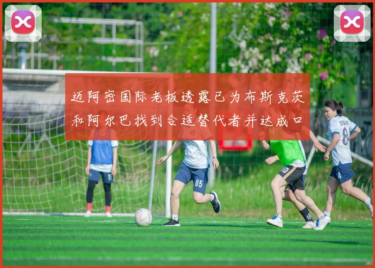 迈阿密国际老板透露已为布斯克茨和阿尔巴找到合适替代者并达成口头协议