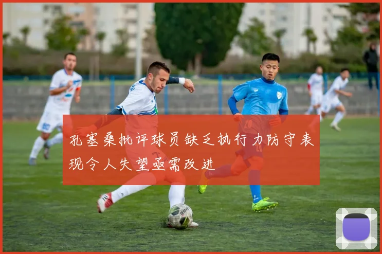 孔塞桑批评球员缺乏执行力防守表现令人失望亟需改进