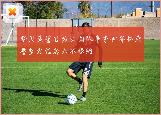 登贝莱誓言为法国队争夺世界杯荣誉坚定信念永不退缩