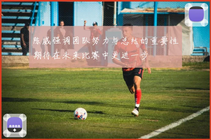 陈威强调团队努力与总结的重要性期待在未来比赛中更进一步