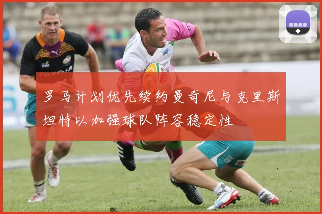 罗马计划优先续约曼奇尼与克里斯坦特以加强球队阵容稳定性