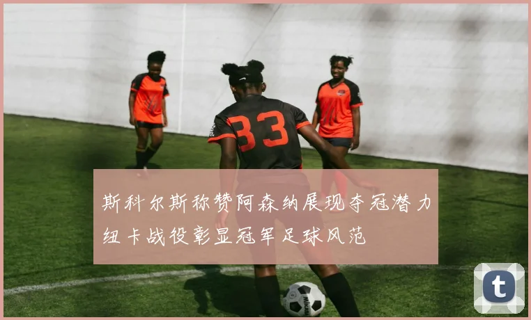 斯科尔斯称赞阿森纳展现夺冠潜力纽卡战役彰显冠军足球风范