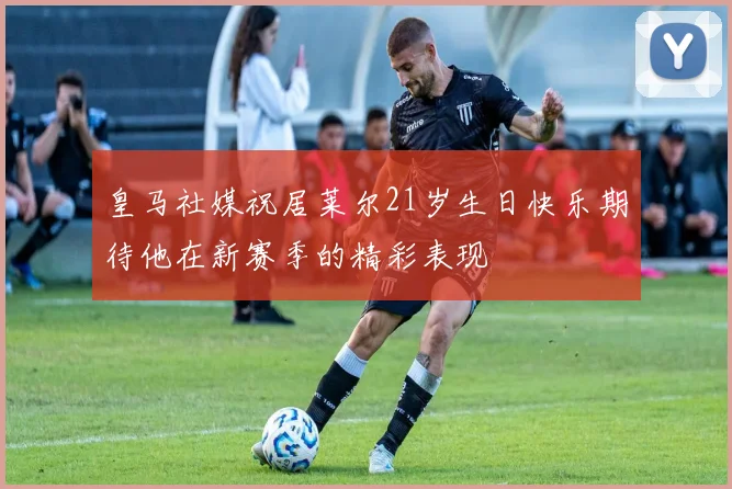 皇马社媒祝居莱尔21岁生日快乐期待他在新赛季的精彩表现