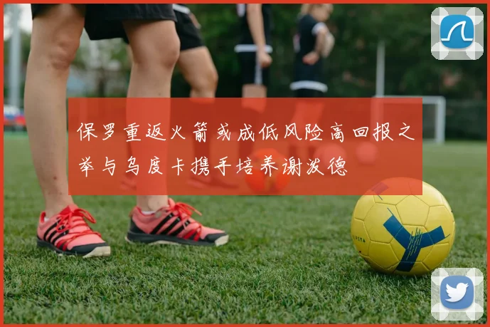 保罗重返火箭或成低风险高回报之举与乌度卡携手培养谢泼德