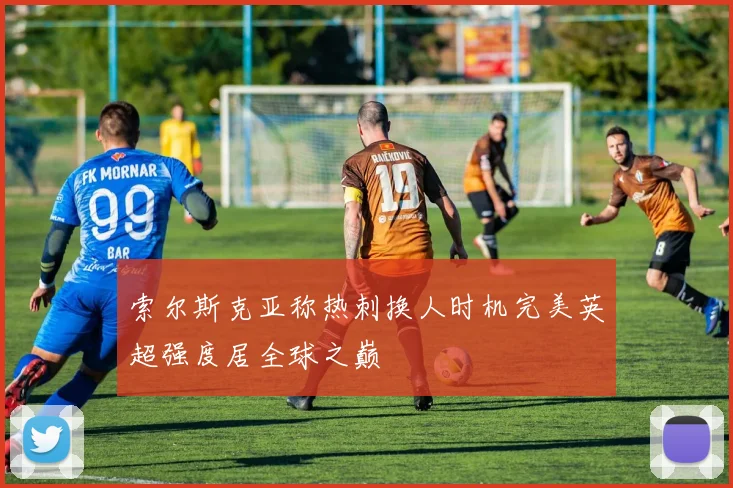 索尔斯克亚称热刺换人时机完美英超强度居全球之巅