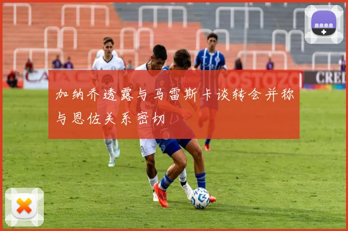 加纳乔透露与马雷斯卡谈转会并称与恩佐关系密切