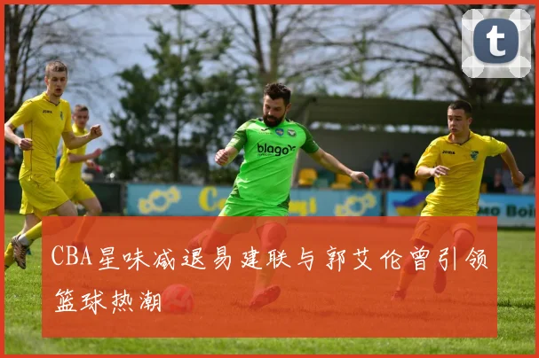 CBA星味减退易建联与郭艾伦曾引领篮球热潮