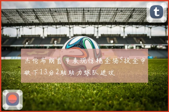 杰伦布朗首节表现惊艳全场5投全中砍下13分2助助力球队进攻