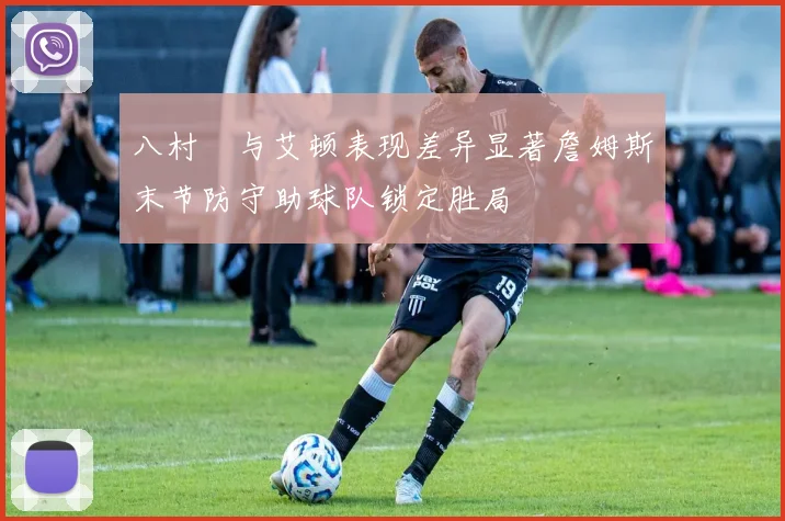 八村塁与艾顿表现差异显著詹姆斯末节防守助球队锁定胜局