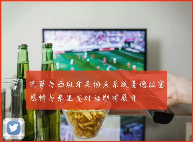 巴萨与西班牙足协关系改善德拉富恩特与弗里克对话即将展开
