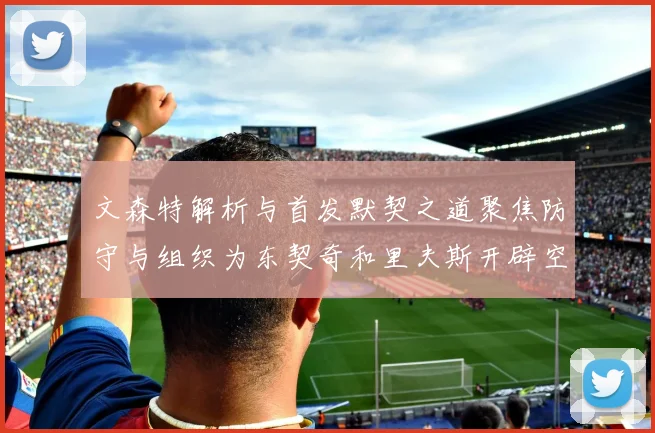 文森特解析与首发默契之道聚焦防守与组织为东契奇和里夫斯开辟空间