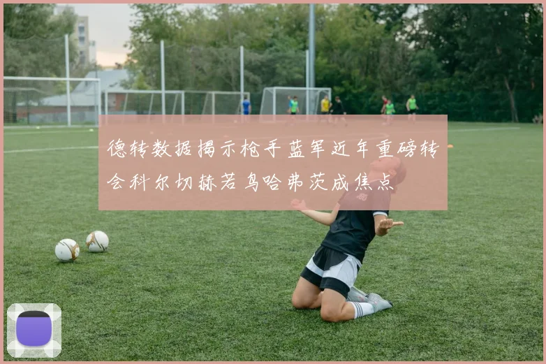 德转数据揭示枪手蓝军近年重磅转会科尔切赫若鸟哈弗茨成焦点