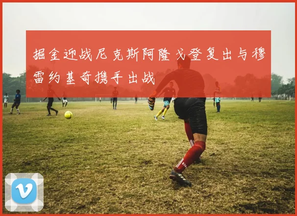 掘金迎战尼克斯阿隆戈登复出与穆雷约基奇携手出战