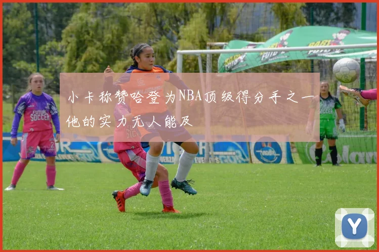 小卡称赞哈登为NBA顶级得分手之一他的实力无人能及