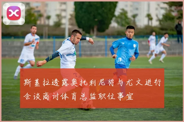 斯基拉透露奥托利尼将与尤文进行会谈商讨体育总监职位事宜