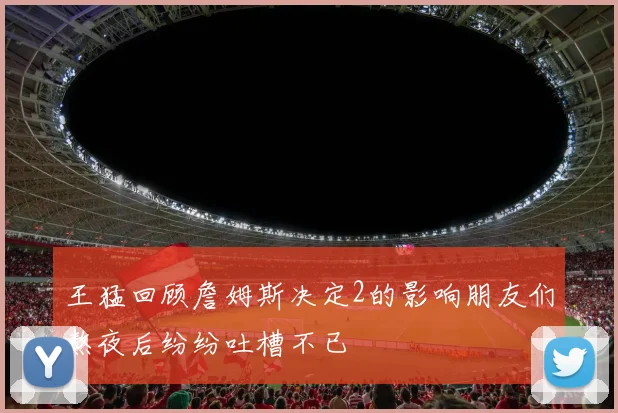 王猛回顾詹姆斯决定2的影响朋友们熬夜后纷纷吐槽不已