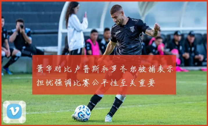 萧华对比卢普斯和罗齐尔被捕表示担忧强调比赛公平性至关重要