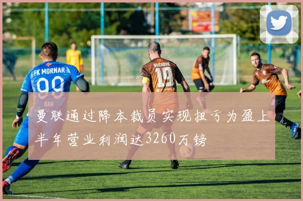 曼联通过降本裁员实现扭亏为盈上半年营业利润达3260万镑