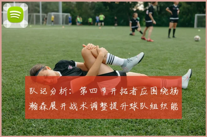 队记分析：第四节开拓者应围绕杨瀚森展开战术调整提升球队组织能力