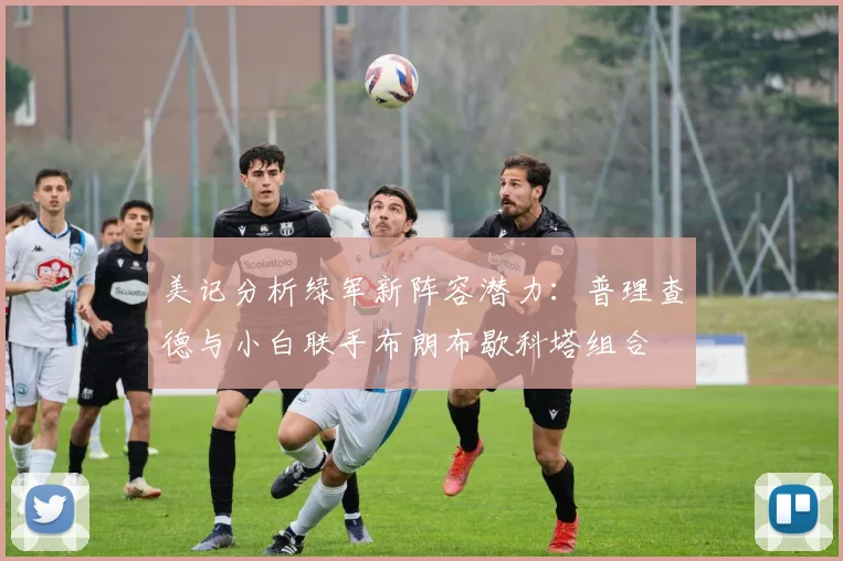 美记分析绿军新阵容潜力：普理查德与小白联手布朗布歇科塔组合