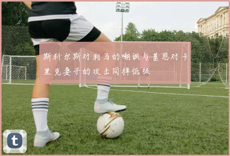 斯科尔斯对利马的嘲讽与基恩对卡里克妻子的攻击同样低级
