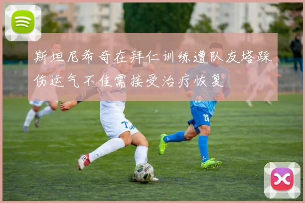 斯坦尼希奇在拜仁训练遭队友塔踩伤运气不佳需接受治疗恢复