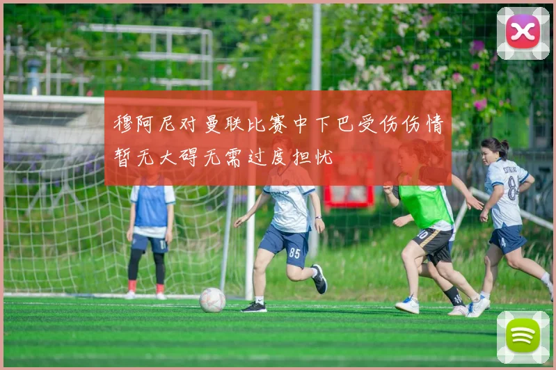 穆阿尼对曼联比赛中下巴受伤伤情暂无大碍无需过度担忧