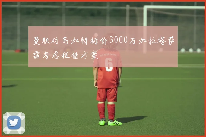 曼联对乌加特标价3000万加拉塔萨雷考虑租借方案