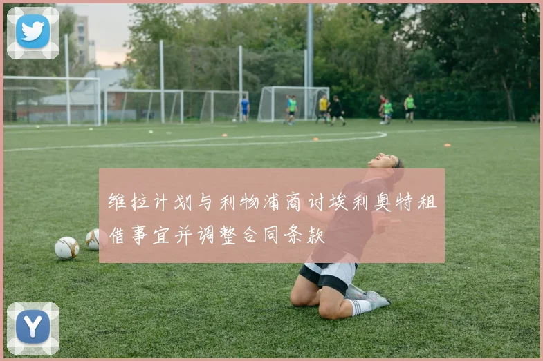 维拉计划与利物浦商讨埃利奥特租借事宜并调整合同条款