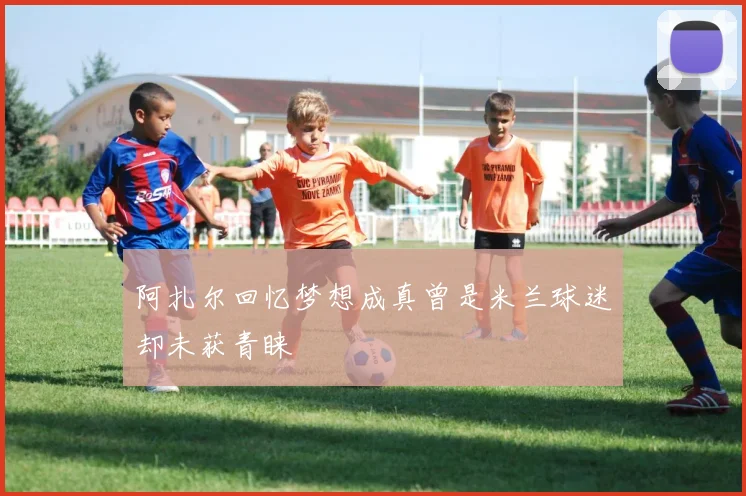 阿扎尔回忆梦想成真曾是米兰球迷却未获青睐