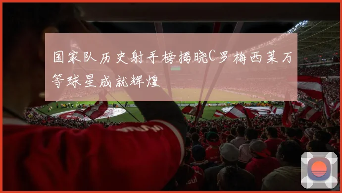 国家队历史射手榜揭晓C罗梅西莱万等球星成就辉煌