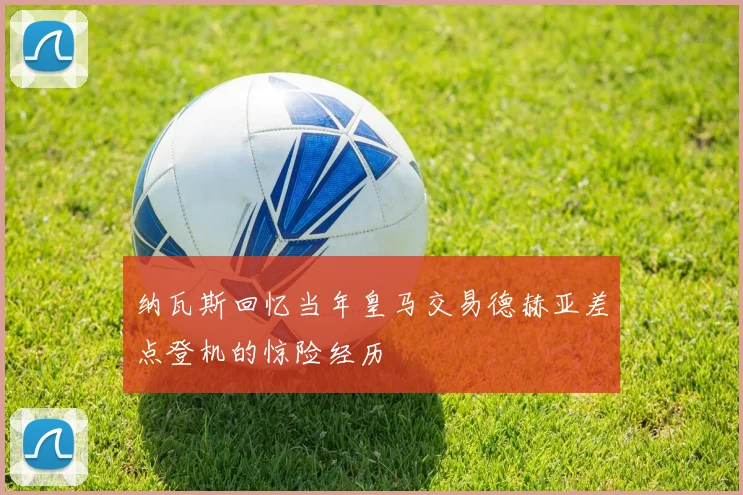 纳瓦斯回忆当年皇马交易德赫亚差点登机的惊险经历